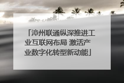 漳州联通纵深推进工业互联网布局 激活产业数字化转型新动能