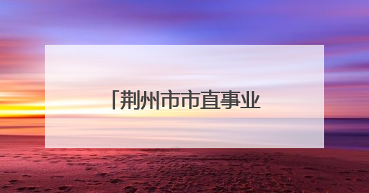 荆州市市直事业单位2025年统一公开招聘工作人员体检考察公告