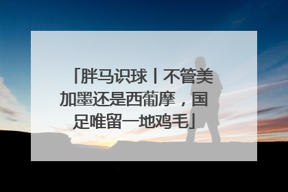 胖马识球丨不管美加墨还是西葡摩，国足唯留一地鸡毛