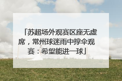 苏超场外观赛区座无虚席，常州球迷雨中撑伞观赛：希望能进一球