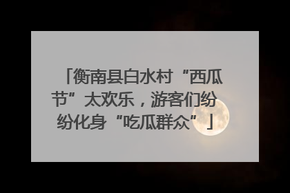 衡南县白水村“西瓜节”太欢乐，游客们纷纷化身“吃瓜群众”