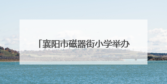 襄阳市磁器街小学举办庆“六一”文艺展演暨心理健康教育月活动