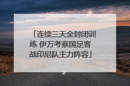 连续三天全封闭训练 伊万考察国足客战印尼队主力阵容