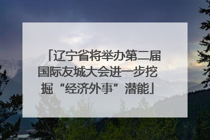 辽宁省将举办第二届国际友城大会进一步挖掘“经济外事”潜能