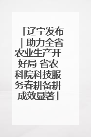 辽宁发布｜助力全省农业生产开好局 省农科院科技服务春耕备耕成效显著