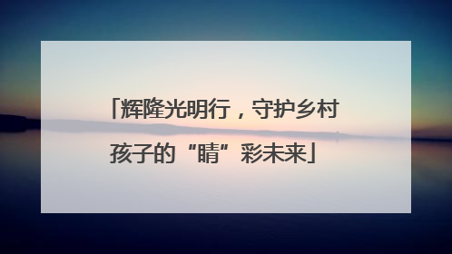 辉隆光明行，守护乡村孩子的“睛”彩未来