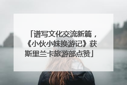 谱写文化交流新篇，《小伙小妹换游记》获斯里兰卡旅游部点赞