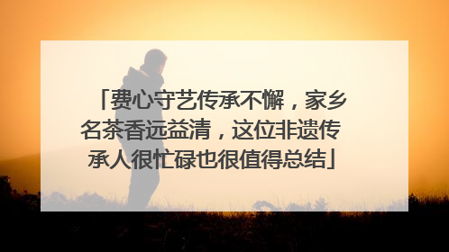 费心守艺传承不懈，家乡名茶香远益清，这位非遗传承人很忙碌也很值得总结