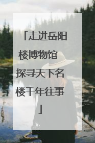 走进岳阳楼博物馆 探寻天下名楼千年往事