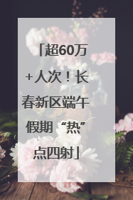 超60万+人次！长春新区端午假期“热”点四射
