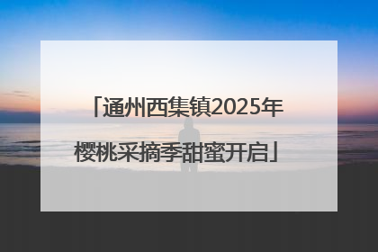 通州西集镇2025年樱桃采摘季甜蜜开启