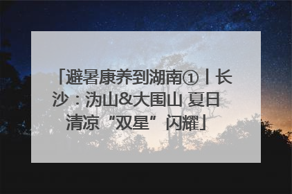 避暑康养到湖南①丨长沙：沩山&大围山 夏日清凉“双星”闪耀