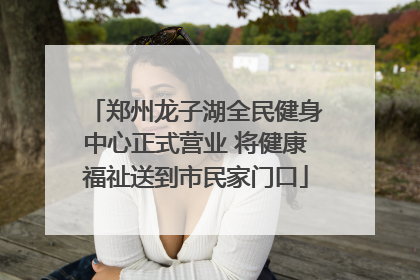 郑州龙子湖全民健身中心正式营业 将健康福祉送到市民家门口