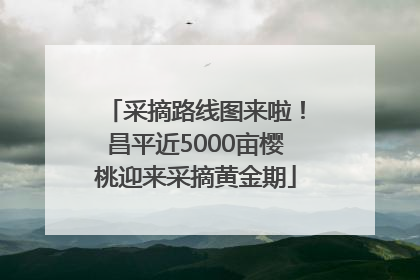 采摘路线图来啦！昌平近5000亩樱桃迎来采摘黄金期