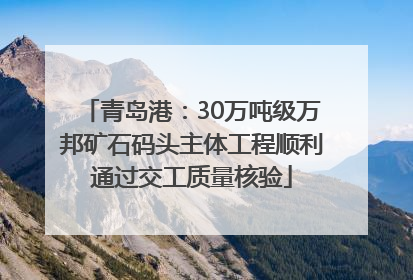青岛港：30万吨级万邦矿石码头主体工程顺利通过交工质量核验
