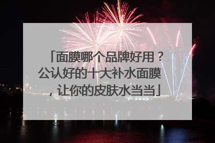 面膜哪个品牌好用？公认好的十大补水面膜，让你的皮肤水当当