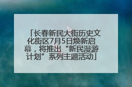 长春新民大街历史文化街区7月5日焕新启幕，将推出“新民漫游计划”系列主题活动