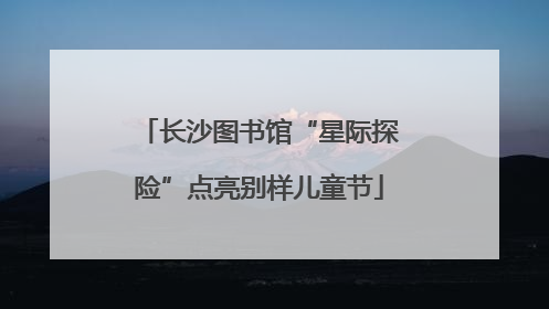 长沙图书馆“星际探险”点亮别样儿童节