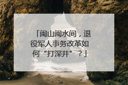 闽山闽水间，退役军人事务改革如何“打深井”？