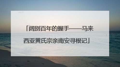阔别百年的握手——马来西亚黄氏宗亲南安寻根记