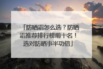 防晒霜怎么选？防晒霜推荐排行榜前十名！选对防晒事半功倍