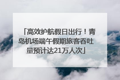 高效护航假日出行！青岛机场端午假期旅客吞吐量预计达21万人次
