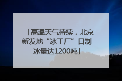 高温天气持续，北京新发地“冰工厂”日制冰量达1200吨