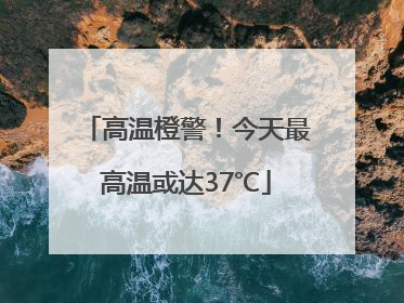 高温橙警！今天最高温或达37℃