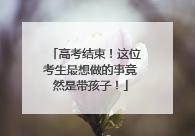 高考结束！这位考生最想做的事竟然是带孩子！