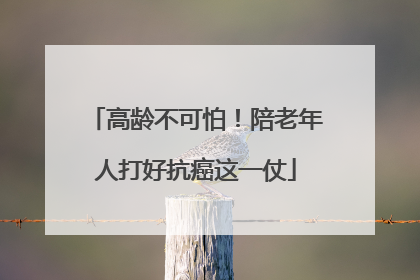 高龄不可怕！陪老年人打好抗癌这一仗