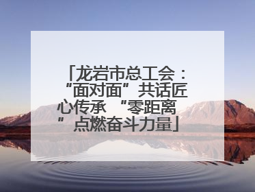 龙岩市总工会：“面对面”共话匠心传承 “零距离”点燃奋斗力量