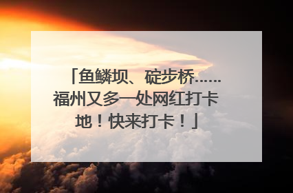 鱼鳞坝、碇步桥……福州又多一处网红打卡地！快来打卡！