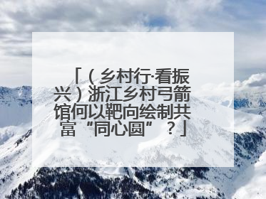 （乡村行·看振兴）浙江乡村弓箭馆何以靶向绘制共富“同心圆”？
