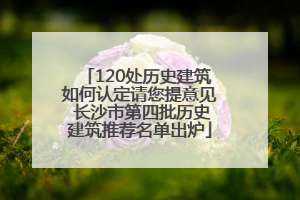 120处历史建筑如何认定请您提意见 长沙市第四批历史建筑推荐名单出炉