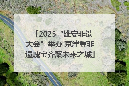 2025“雄安非遗大会”举办 京津冀非遗瑰宝齐聚未来之城