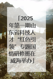 2025年第一期山东省科技人才“红色引领”专题国情研修班在威海举办