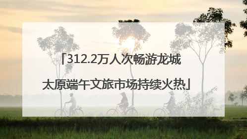312.2万人次畅游龙城 太原端午文旅市场持续火热