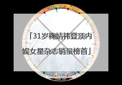 31岁鞠婧祎登顶内娱女星杂志销量榜首