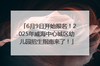 6月9日开始报名！2025年威海中心城区幼儿园招生指南来了！