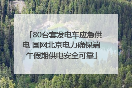 80台套发电车应急供电 国网北京电力确保端午假期供电安全可靠