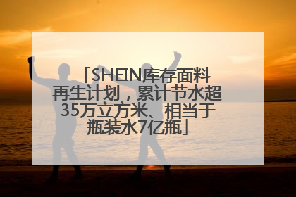 SHEIN库存面料再生计划，累计节水超35万立方米、相当于瓶装水7亿瓶